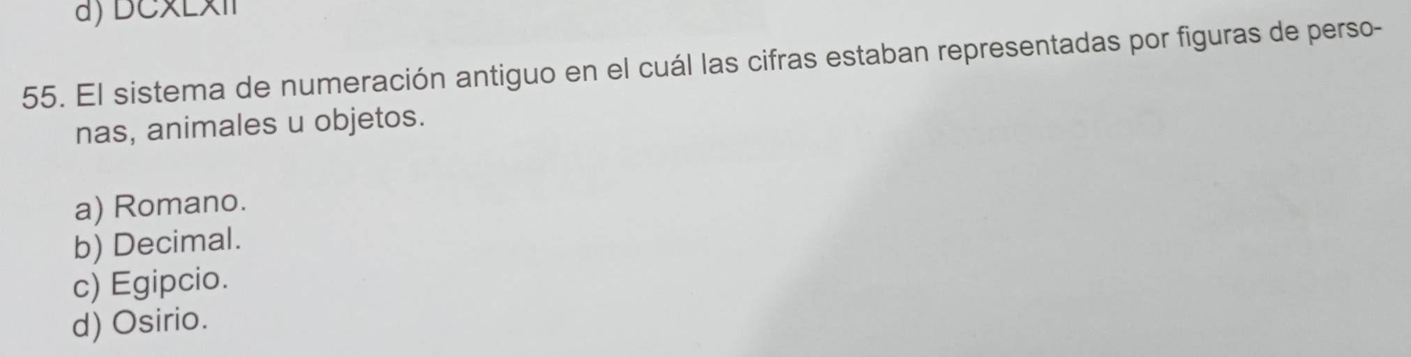 DCxExI
55. El sistema de numeración antiguo en el cuál las cifras estaban representadas por figuras de perso-
nas, animales u objetos.
a) Romano.
b) Decimal.
c) Egipcio.
d) Osirio.