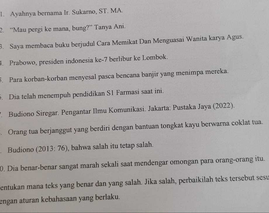 Ayahnya bernama Ir. Sukarno, ST. MA. 
2. “Mau pergi ke mana, bung?” Tanya Ani. 
3. Saya membaca buku berjudul Cara Memikat Dan Menguasai Wanita karya Agus. 
4. Prabowo, presiden indonesia ke -7 berlibur ke Lombok. 
5. Para korban-korban menyesal pasca bencana banjir yang menimpa mereka. 
5. Dia telah menempuh pendidikan S1 Farmasi saat ini. 
. Budiono Siregar. Pengantar Ilmu Komunikasi. Jakarta: Pustaka Jaya (2022). 
. Orang tua berjanggut yang berdiri dengan bantuan tongkat kayu berwarna coklat tua. 
. Budiono (2013: 76), bahwa salah itu tetap salah. 
0. Dia benar-benar sangat marah sekali saat mendengar omongan para orang-orang itu. 
entukan mana teks yang benar dan yang salah. Jika salah, perbaikilah teks tersebut sesu 
engan aturan kebahasaan yang berlaku.