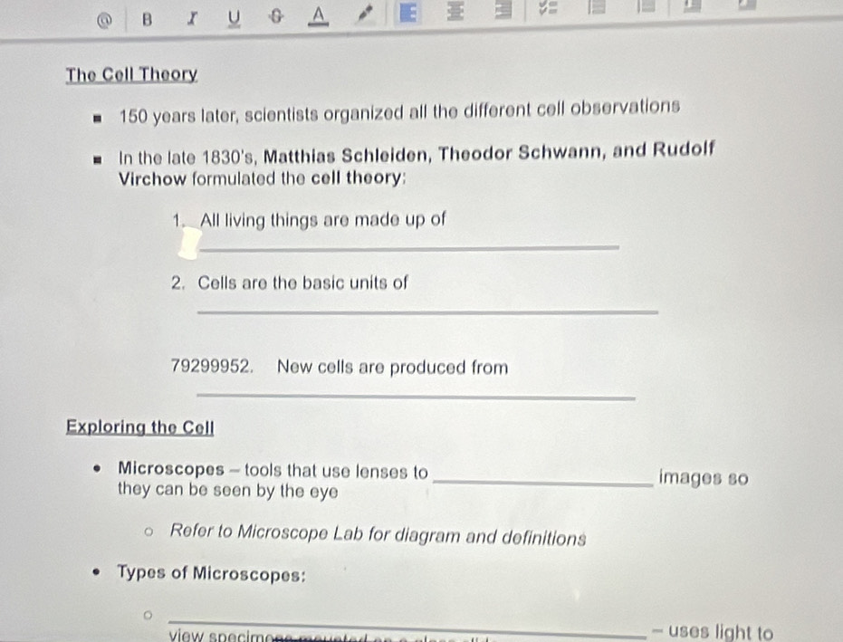 V =
The Cell Theory
150 years later, scientists organized all the different cell observations 
In the late 1830's, Matthias Schleiden, Theodor Schwann, and Rudolf 
Virchow formulated the cell theory: 
1. All living things are made up of 
_ 
2. Cells are the basic units of 
_
79299952. New cells are produced from 
_ 
Exploring the Cell 
Microscopes - tools that use lenses to _images so 
they can be seen by the eye 
Refer to Microscope Lab for diagram and definitions 
Types of Microscopes: 
_ 
view spécimoss m 
- uses light to