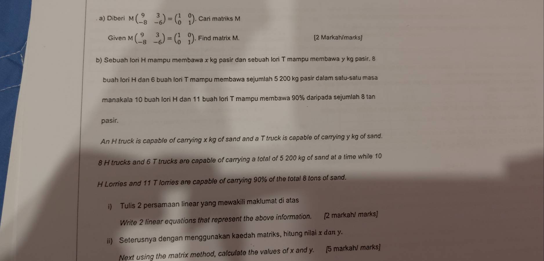 Diberi Mbeginpmatrix 9&3 -8&-6endpmatrix =beginpmatrix 1&0 0&1endpmatrix. Cari matriks M
Given Mbeginpmatrix 9&3 -8&-6endpmatrix =beginpmatrix 1&0 0&1endpmatrix. Find matrix M. [2 Markah/marks]
b) Sebuah lori H mampu membawa x kg pasir dan sebuah lori T mampu membawa y kg pasir. 8
buah Iori H dan 6 buah Iori T mampu membawa sejumlah 5 200 kg pasir dalam satu-satu masa
manakala 10 buah lori H dan 11 buah lori T mampu membawa 90% daripada sejumlah 8 tan
pasir.
An H truck is capable of carrying x kg of sand and a T truck is capable of carrying y kg of sand.
8 H trucks and 6 T trucks are capable of carrying a total of 5 200 kg of sand at a time while 10
H Lorries and 11 T lorries are capable of carrying 90% of the total 8 tons of sand.
i) Tulis 2 persamaan linear yang mewakili maklumat di atas
Write 2 linear equations that represent the above information. [2 markah/ marks]
ii) Seterusnya dengan menggunakan kaedah matriks, hitung nilai x dan y.
Next using the matrix method, calculate the values of x and y. [5 markahJ marks]