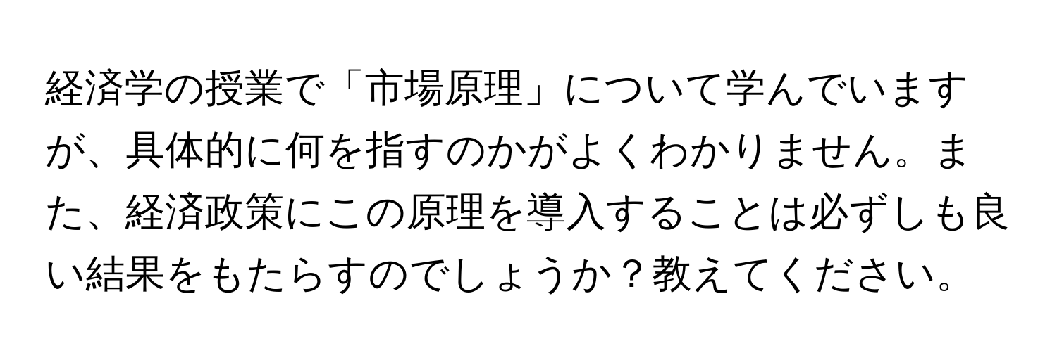 経済学の授業で「市場原理」について学んでいますが、具体的に何を指すのかがよくわかりません。また、経済政策にこの原理を導入することは必ずしも良い結果をもたらすのでしょうか？教えてください。