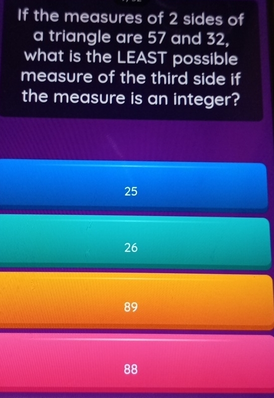 If the measures of 2 sides of
a triangle are 57 and 32,
what is the LEAST possible
measure of the third side if
the measure is an integer?
25
26
89
88