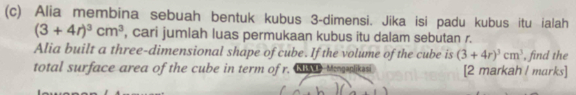 Alia membina sebuah bentuk kubus 3 -dimensi. Jika isi padu kubus itu ialah
(3+4r)^3cm^3 , cari jumlah luas permukaan kubus itu dalam sebutan r. 
Alia built a three-dimensional shape of cube. If the volume of the cube is (3+4r)^3cm^3 , find the 
total surface area of the cube in term of r. ND Mengaplikasi [2 markah l marks]