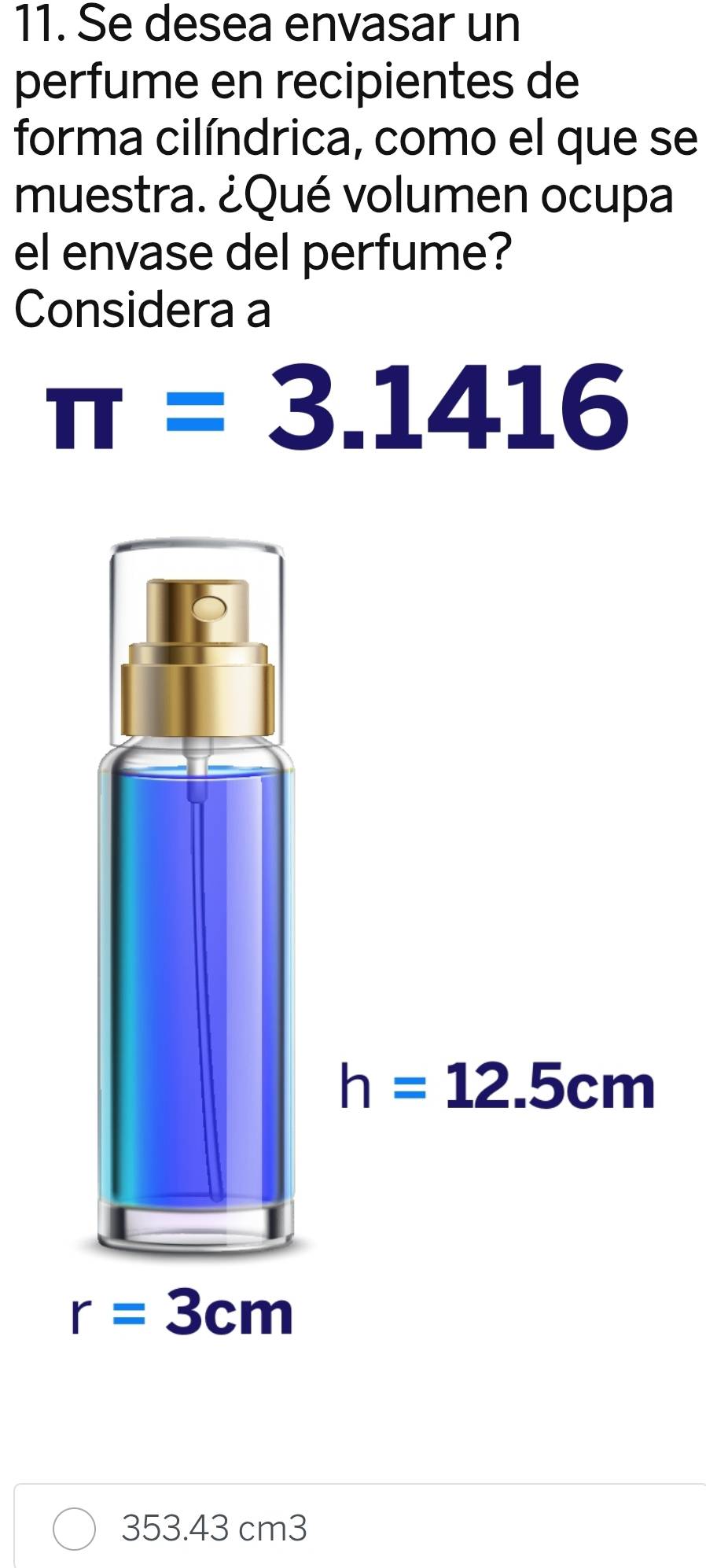 Se desea envasar un
perfume en recipientes de
forma cilíndrica, como el que se
muestra. ¿Qué volumen ocupa
el envase del perfume?
Considera a
π =3.1416
353.43 cm3