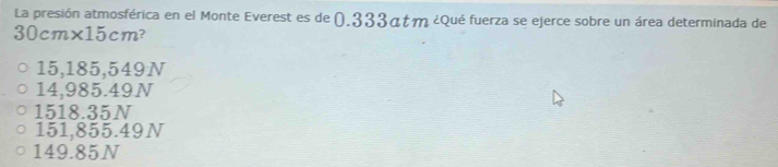 La presión atmosférica en el Monte Everest es de (.333átm ¿Qué fuerza se ejerce sobre un área determinada de
0cm 1* 15cm ?
15,185,549N
14,985.49N
1518.35N
151,855.49N
149.85N