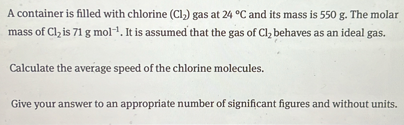 A container is filled with chlorine (Cl_2) gas at 24°C and its mass is 550 g. The molar 
mass of Cl_2 is 71gmol^(-1). It is assumed that the gas of Cl_2 behaves as an ideal gas. 
Calculate the average speed of the chlorine molecules. 
Give your answer to an appropriate number of significant figures and without units.