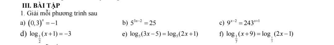 bài tập 
1. Giải mỗi phương trình sau 
a) (0,3)^x=-1 b) 5^(3x-2)=25 c) 9^(x-2)=243^(x+1)
e) log _5(3x-5)=log _5(2x+1) f) 
d) log _ 1/2 (x+1)=-3 log _ 1/7 (x+9)=log _ 1/7 (2x-1)