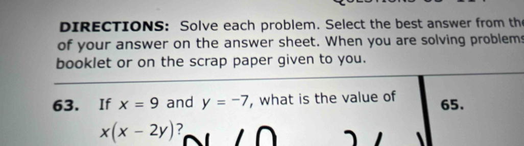 DIRECTIONS: Solve each problem. Select the best answer from the 
of your answer on the answer sheet. When you are solving problems 
booklet or on the scrap paper given to you. 
63. If x=9 and y=-7 , what is the value of 65.
x(x-2y) ?