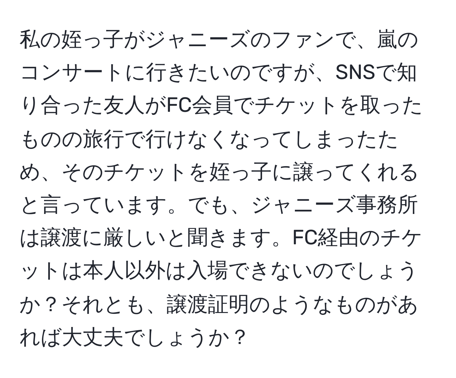 私の姪っ子がジャニーズのファンで、嵐のコンサートに行きたいのですが、SNSで知り合った友人がFC会員でチケットを取ったものの旅行で行けなくなってしまったため、そのチケットを姪っ子に譲ってくれると言っています。でも、ジャニーズ事務所は譲渡に厳しいと聞きます。FC経由のチケットは本人以外は入場できないのでしょうか？それとも、譲渡証明のようなものがあれば大丈夫でしょうか？