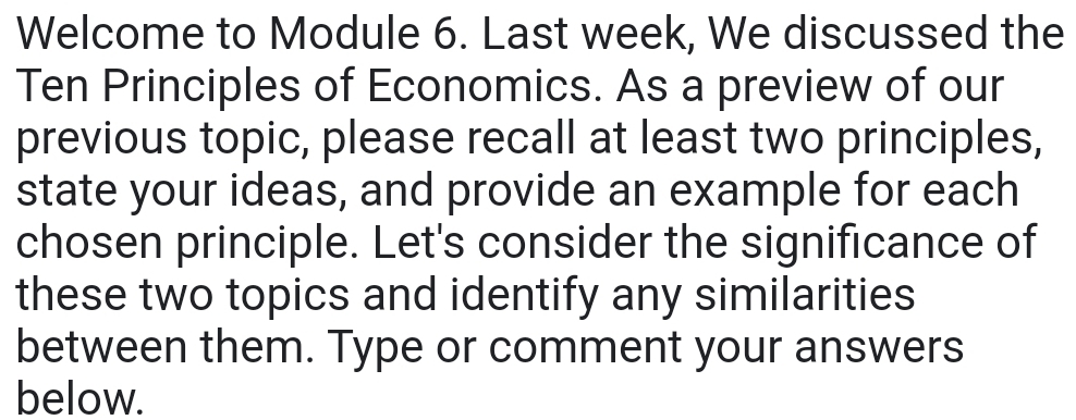 Welcome to Module 6. Last week, We discussed the 
Ten Principles of Economics. As a preview of our 
previous topic, please recall at least two principles, 
state your ideas, and provide an example for each 
chosen principle. Let's consider the significance of 
these two topics and identify any similarities 
between them. Type or comment your answers 
below.