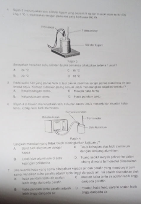 Rajah 3 menunjukkan satu silinder logam vang berjisim 5 kg dan muatan haba tentu 466
4p+q=. dipanaskan dengan pemanas yang berkuasa 800 W
Rajah 3
Berapakah kenaikan suhu silinder itu jika pemanas dihidupkan selama 1 minit?
A 24°C
C 18°C
B 20°C
D 10°C
5 Pada suatu han yang panas tenk di tepi pantai, pasimya sangat panas manakala air laut
terasa sejuk. Konsep manakah paling sesuai untuk menerangkan kejadian tersebut?
A Keseimbangan terma C Muatan haba tentu
B Kekonduksian terma D Haba pendam tentu
6 Rajah 4 di bawah menunjukkan satu susunan radas untuk menentukan muatan haba
tentu, c. bagi satu blok aluminium.
Langkah manakah yang tidak boleh meningkatkan kejituan c?
A Balut blok aluminium dengan C Tutup bahagian atas blok aluminium
kapas dengan kerajang aluminium
B Letak blok aluminium di atas D Tuang sedikit minyak pelincir ke dalam
kepingan polisterina lubang di mana termometer dimasukkan
7 Jika kuantiti haba yang sama dibekalkan kepada air dan parafin yang mempunyai jisim
sama, kenaikan suhu parafin adalah lebih tinggi daripada air. Ini adalah disebabkan oleh
A haba pendam tentu air adalah C muatan haba tentu air adalah lebih tinggi
lebih tinggí daripada parafín daripada paraffin
B haba pendam tentu parafin adalah D muatan haba tentu parafin adaiah lebih
lebih tinggi daripada air. tinggi daripada air.