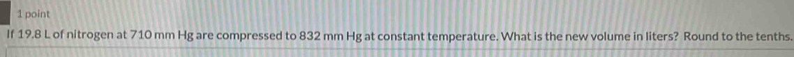 If 19.8 L of nitrogen at 710 mm Hg are compressed to 832 mm Hg at constant temperature. What is the new volume in liters? Round to the tenths.