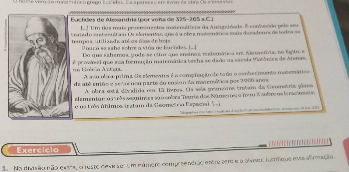 nome vem do matemático grego Euclides. Ela apareceu em livros da obra Os elementos.
Euclides de Alexandria (por volta de 325-265 a.C.)
[...] Um dos mais proeminentes matemáticos da Antiguidade. É conhecido pelo seu
tratado matemático Os elementos, que é a obra matemática mais duradoura de todos os
tempos, utilizada até os dias de hoje.
Pouco se sabe sobre a vida de Euclides. [...]
Do que sabemos, pode-se citar que ensinou matemática em Alexandria, no Egito, e
é provável que sua formação matemática tenha se dado na escola Platônica de Atenas,
na Grécia Antiga.
A sua obra-prima Os elementos é a compilação de todo o conhecimento matemático
de até então e se tornou parte do ensino da matemática por 2000 anos.
A obra está dividida em 13 livros. Os seis primeiros tratam da Geometria plana
elementar; os três seguintes são sobre Teoria dos Números; o livro X sobre os Irracionais;
e os três últimos tratam da Geometria Espacial. [...]
Disponível em: http://ecalculo.ifusp.br/historia/euclides.htm. Acemso em 19 jom. 2029.
Exercício
1 Na divisão não exata, o resto deve ser um número compreendido entre zero e o divisor. Justifique essa afirmação.