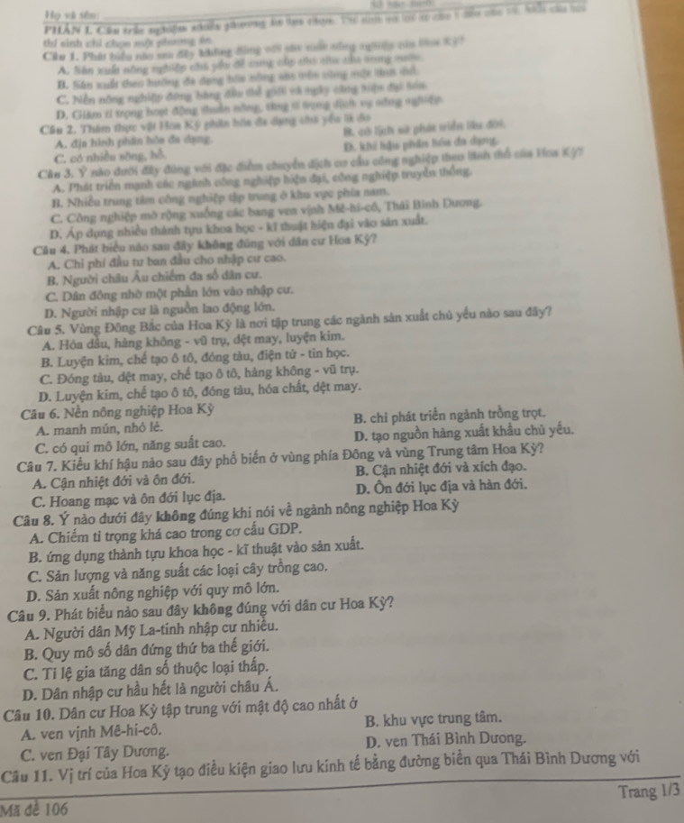 Họ và sên
PHÂN L Cầu trấc nghiệm whiều gưng do tạn cạm. T snh mi lc c co 1 đều của 1, hh của hài
thí sinh chỉ chọn mộ phơng ăn
Cầu 1. Phát biểu não sa đây Ming đùng vài she một sùng ngờêg của bn X3!
A. Sián xuất nông nghiệp chú pầu để sng cấp áhô c ta tng sưộe
B. Siān xuất theo hướng đo dụng hás nông sao mùs shng một ti sà
C. Nền nông nghiệp đứng hàng đầu thể giới và ngày cũng tiận đại toa
D. Giám iỉ trọng hoạt động thuân nằng, thng tả tạng dịch vụ nổng nghiệy
Cầu 2. Thám thực vật Hoa Ký phin hầo đa dụng chà yêu l đo
A. địa hình phân hỏa đa dạng. B. cờ lịch sử phát viển liu đời.
C. có nhiều sông, bổ D. kh hậu phân hóa đa dạng,
Cầu 3. Ý nào dưới đây đùng với đặc điểm chuyển địch cơ cầu công nghiệp theo linh thổ của Hoa Kỳ7
A. Phát triển mạnh các ngành công nghiệp hiện đại, công nghiệp truyền thống.
B. Nhiều trung tâm công nghiệp tập trung ở khu vực phía nam.
C. Công nghiệp mở rộng xuống các bang ven vịnh Mê-hi-cô, Thái Binh Dương.
D. Áp dụng nhiều thành tựu khoa học - kĩ thuật hiện đại vào sân xuất.
Câu 4. Phát biểu nào sau đây không đũng với dân cư Hoa Kỳ?
A. Chỉ phí đầu tư ban đầu cho nhập cư cao.
B. Người châu Âu chiếm đa số dân cư.
C. Dân đông nhờ một phần lớn vào nhập cư.
D. Người nhập cư là nguồn lao động lớn.
Câu 5. Vùng Đông Bắc của Hoa Kỳ là nơi tập trung các ngành sản xuất chủ yểu nào sau đãy?
A. Hóa dầu, hàng không - vũ trụ, dệt may, luyện kim.
B. Luyện kim, chế tạo ô tô, đóng tàu, điện tử - tin học.
C. Đóng tàu, dệt may, chế tạo ô tô, hàng không - vũ trụ.
D. Luyện kim, chế tạo ô tô, đóng tàu, hóa chất, dệt may.
Câu 6. Nền nông nghiệp Hoa Kỳ
A. manh mún, nhỏ lẻ. B. chỉ phát triển ngành trồng trọt.
C. có qui mô lớn, năng suất cao. D. tạo nguồn hàng xuất khẩu chủ yếu.
Câu 7. Kiểu khí hậu nào sau đây phổ biến ở vùng phía Đông và vùng Trung tâm Hoa Kỳ?
A. Cận nhiệt đới và ôn đới. B. Cận nhiệt đới và xích đạo.
C. Hoang mạc và ôn đới lục địa. D. Ôn đới lục địa và hàn đới.
Câu 8. Ý nào dưới đây không đúng khi nói về ngành nông nghiệp Hoa Kỳ
A. Chiếm ti trọng khá cao trong cơ cấu GDP.
B. ứng dụng thành tựu khoa học - kĩ thuật vào sản xuất.
C. Sản lượng và năng suất các loại cây trồng cao.
D. Sản xuất nông nghiệp với quy mô lớn.
Câu 9. Phát biểu nảo sau đây không đúng với dân cư Hoa Kỳ?
A. Người dân Mỹ La-tinh nhập cư nhiều.
B. Quy mô số dân đứng thứ ba thế giới.
C. Tỉ lệ gia tăng dân số thuộc loại thấp.
D. Dân nhập cư hầu hết là người châu Á.
Câu 10. Dân cư Hoa Kỳ tập trung với mật độ cao nhất ở
A. ven vịnh Mê-hi-cô. B. khu vực trung tâm.
C. ven Đại Tây Dương. D. ven Thái Bình Dưong.
Cầu 11. Vị trí của Hoa Kỳ tạo điều kiện giao lưu kinh tế bằng đường biển qua Thái Bình Dương với
Mã đề 106 Trang 1/3
