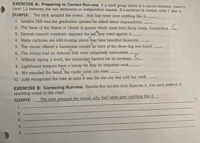 Preparing to Correct Run-ons. If a word group below is a run-on sentence, insert a 
caret () between the two sentences or independent clauses. If a sentence is correct, write C after it. 
EXAMPLE: The trick amazed the crowd they had never seen anything like it._ 
1. Senator Hill was the graduation speaker he talked about responsibility._ 
2. The base of the Statue of Liberty is granite which came from Stony Creek, Connecticut._ 
3. Several council members opposed the tax, they voted against it_ 
4. Many cactuses are odd-looking plants they have beautiful blossoms._ 
5. The owner offered a handsome reward no trace of the show dog was found._ 
6. The troops had no defense they were completely surrounded._ 
7. Without saying a word, the messenger handed me an envelope._ 
8. Lighthouse keepers have a lonely life they do important work._ 
9. We rounded the bend, the castle came into view._ 
10. Judy recognized the bike at once it was the one she had sold last week._ 
EXERCISE B: Correcting Run-ons. Rewrite five run-ons from Exercise A. Use each method of 
rewriting noted in the chart. 
EXAMPLE: The trick amazed the crowd, who had never seen anything like it. 
1._ 
_ 
2._ 
3._ 
4._ 
5.