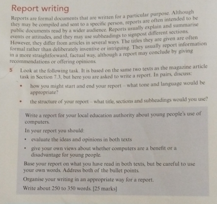 Report writing 
Reports are formal documents that are written for a particular purpose. Although 
they may be compiled and sent to a specific person, reports are often intended to be 
public documents read by a wider audience. Reports usually explain and summarise 
events or attitudes, and they may use subheadings to signpost different sections. 
However, they differ from articles in several ways. The titles they are given are often 
formal rather than deliberately inventive or intriguing. They usually report information 
in a more straightforward, factual way, although a report may conclude by giving 
recommendations or offering opinions. 
5 Look at the following task. It is based on the same two texts as the magazine article 
task in Section 7.3, but here you are asked to write a report. In pairs, discuss: 
how you might start and end your report - what tone and language would be 
appropriate? 
the structure of your report - what title, sections and subheadings would you use? 
Write a report for your local education authority about young people's use of 
computers. 
In your report you should: 
evaluate the ideas and opinions in both texts 
give your own views about whether computers are a benefit or a 
disadvantage for young people. 
Base your report on what you have read in both texts, but be careful to use 
your own words. Address both of the bullet points. 
Organise your writing in an appropriate way for a report 
Write about 250 to 350 words. [25 marks]