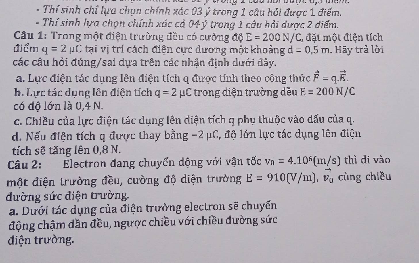 or auçe o s aem
- Thí sinh chỉ lựa chọn chính xác 03 ý trong 1 câu hỏi được 1 điểm.
- Thí sinh lựa chọn chính xác cả 04 ý trong 1 câu hỏi được 2 điểm.
Câu 1: Trong một điện trường đều có cường độ E=200N/C , đặt một điện tích
điểm q=2mu C tại vị trí cách điện cực dương một khoảng d=0,5m 1. Hãy trả lời
các câu hỏi đúng/sai dựa trên các nhận định dưới đây.
a. Lực điện tác dụng lên điện tích q được tính theo công thức vector F=q.vector E.
b. Lực tác dụng lên điện tích q=2mu C * trong điện trường đều E=200N/C
có độ lớn là 0,4 N.
c. Chiều của lực điện tác dụng lên điện tích q phụ thuộc vào dấu của q.
d. Nếu điện tích q được thay bằng -2 μC, độ lớn lực tác dụng lên điện
tích sẽ tăng lên 0,8 N.
Câu 2: Electron đang chuyển động với vận tốc v_0=4.10^6(m/s) thì đi vào
một điện trường đều, cường độ điện trường E=910(V/m), vector v_0 cùng chiều
đường sức điện trường.
a. Dưới tác dụng của điện trường electron sẽ chuyển
động chậm dần đều, ngược chiều với chiều đường sức
điện trường.