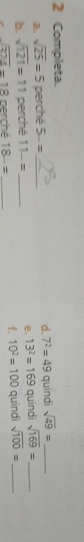 Completa. 
a. sqrt(25)=5 perché 5-= d. 7^2=49 quindi sqrt(49)= _ 
b. sqrt(121)=11 perché 11-= _ _e. 13^2=169 quindi sqrt(169)= __ 
f. 10^2=100
sqrt(324)=18 perché 18-= _quindi sqrt(100)=
