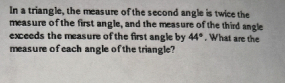 In a triangle, the measure of the second angle is twice the 
measure of the first angle, and the measure of the third angle 
exceeds the measure of the first angle by 44°. What are the 
measure of each angle of the triangle?