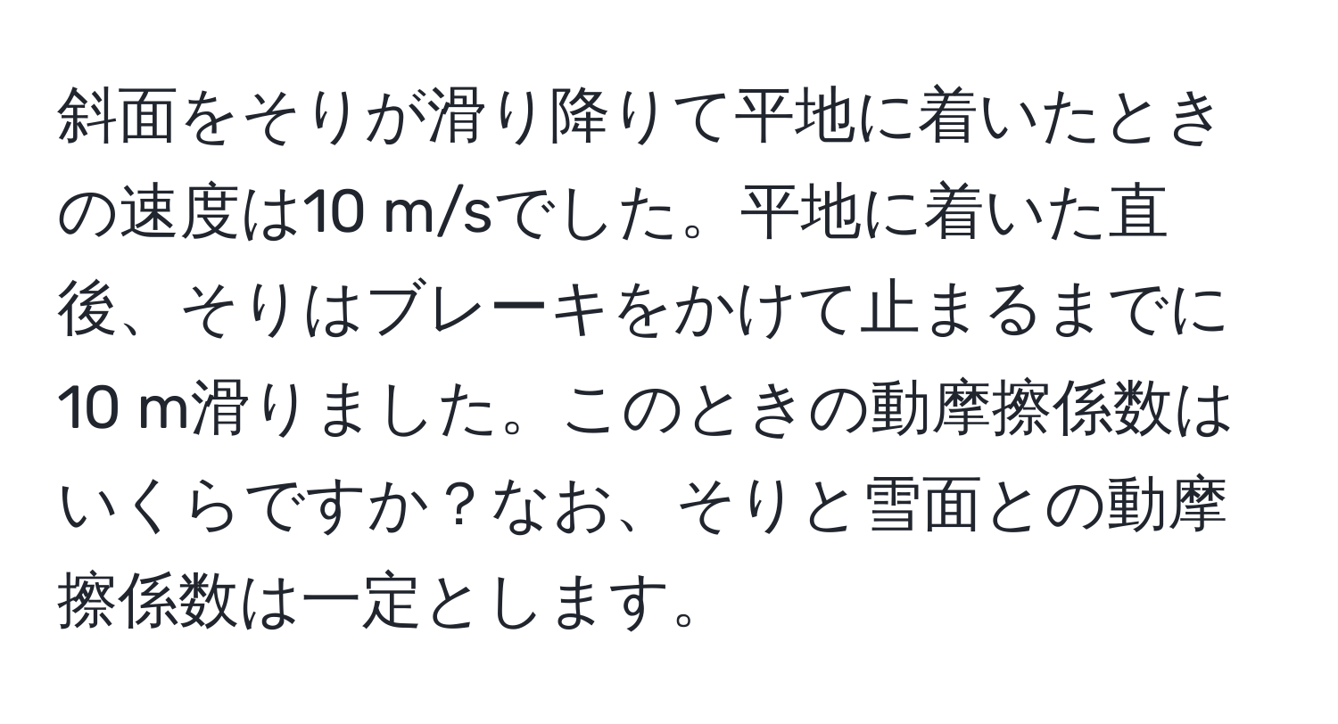 斜面をそりが滑り降りて平地に着いたときの速度は10 m/sでした。平地に着いた直後、そりはブレーキをかけて止まるまでに10 m滑りました。このときの動摩擦係数はいくらですか？なお、そりと雪面との動摩擦係数は一定とします。