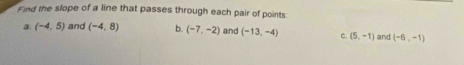 Find the slope of a line that passes through each pair of points:
a. (-4,5) and (-4,8) b. (-7,-2) and (-13,-4)
C. (5,-1) and (-6,-1)