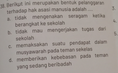 Berikut ini merupakan bentuk pelanggaran
terhadap hak asasi manusia adalah .... 3.
a. tidak mengenakan seragam ketika
berangkat ke sekolah 4.
b. tidak mau mengerjakan tugas dari
sekolah 5.
c. memaksakan suatu pendapat dalam
musyawarah pada teman sekelas
d. memberikan kebebasan pada teman
yang sedang beribadah