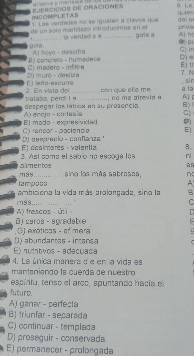 tema y mensaje de los dem
EJERCICIOS DE ORACIONES 6. La.
INCOMPLETAS quien
1. Las verdades no se igualan a clavos que del s
de un solo martillazo introducimos en el priva
*_ ..... ; la verdad s e_ gota a A) no
⑱) p
gota.
A) hoyo - descifra C) in
B) concreto - humedece
D) e
C) madero - infiltra E) tr
D) muro - desliza 7.N
E) leño-escurre , sin
2. En vista del _con que ella me a la
trataba, perdí I a _; no me atrevía a A) 
despegar los labios en su presencia. B)l
A) enojo - cortesía C)
B) modo - expresividad D)
C) rencor - paciencia E)
D) desprecio - confianza '
E) desinterés - valentía 8.
3. Así como el sabio no escoge los ni
alimentos es
más_ sino los más sabrosos, nc
tampoco A
ambiciona la vida más prolongada, sino la B
más_ C
A) frescos - útil -
B) caros - agradable
,G) exóticos - efímera
D) abundantes - intensa
E) nutritivos - adecuada
4. La única manera d e en la vida es
manteniendo la cuerda de nuestro
espíritu, tenso el arco, apuntando hacia el
futuro.
A) ganar - perfecta
B) triunfar - separada
C) continuar - templada
D) proseguir - conservada
E) permanecer - prolongada