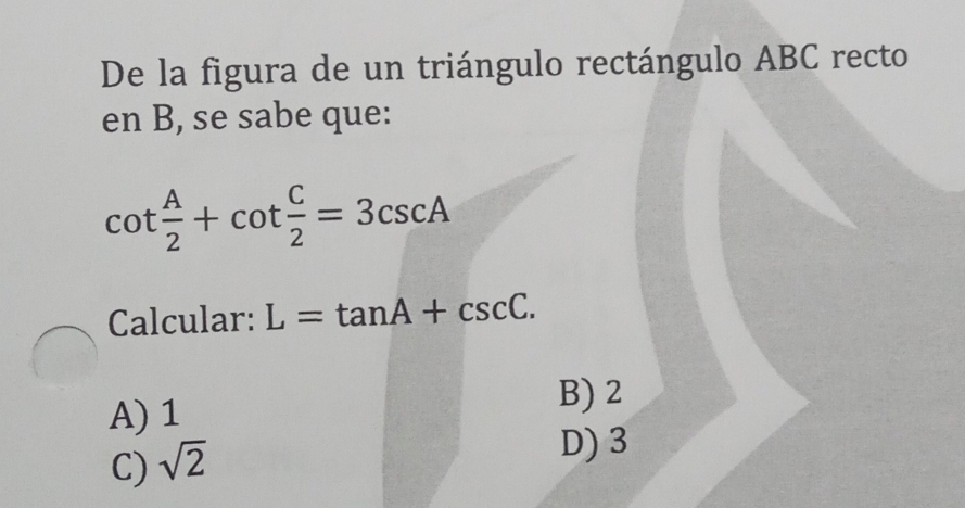 De la figura de un triángulo rectángulo ABC recto
en B, se sabe que:
cot  A/2 +cot  C/2 =3csc A
Calcular: L=tan A+csc C.
A) 1
B) 2
C) sqrt(2)
D) 3