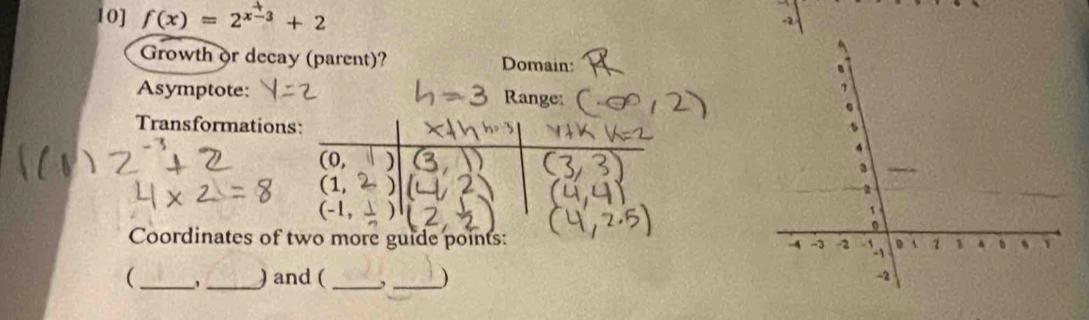 10] f(x)=2^(x-3)+2
Growth or decay (parent)? Domain: 
Asymptote: Range: 
Transformations:
(0,
(1,
2
(-1,
1
0
Coordinates of two more guide points: A -3 -2 ` . A 1 1 、 、 1
( __) and ( _,_ ) 
A