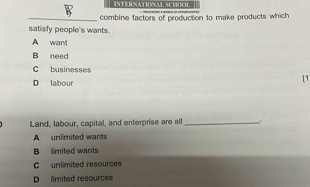 INTERNATIONAL SCHOOL
G A WORLD OF OPPORTUNITIES
_combine factors of production to make products which
satisfy people's wants.
A want
B need
C businesses
D labour
[1]
Land, labour, capital, and enterprise are all _.
A unlimited wants
B limited wants
C unlimited resources
D limited resources