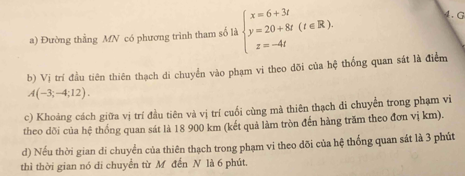 Đường thằng MN có phương trình tham số là beginarrayl x=6+3t y=20+8t(t∈ R). z=-4tendarray.
4.G 
b) Vị trí đầu tiên thiên thạch di chuyển vào phạm vi theo dõi của hệ thống quan sát là điểm
A(-3;-4;12). 
c) Khoảng cách giữa vị trí đầu tiên và vị trí cuối cùng mà thiên thạch di chuyển trong phạm vi 
theo dõi của hệ thống quan sát là 18 900 km (kết quả làm tròn đến hàng trăm theo đơn vị km). 
d) Nếu thời gian di chuyền của thiên thạch trong phạm vi theo dõi của hệ thống quan sát là 3 phút 
thì thời gian nó di chuyển từ M đến N là 6 phút.