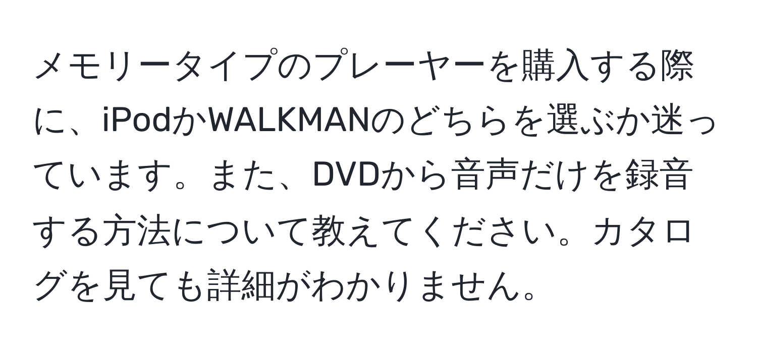 メモリータイプのプレーヤーを購入する際に、iPodかWALKMANのどちらを選ぶか迷っています。また、DVDから音声だけを録音する方法について教えてください。カタログを見ても詳細がわかりません。