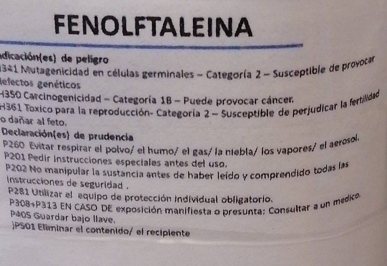 FENOLFTALEINA 
idicación(es) de peligro 
1341 Mutagenicidad en células germinales - Categoría 2 - Susceptible de provocar 
defectos genéticos 
H3SO Carcinogenicidad - Categoría 1B - Puede provocar cáncen 
H361 Toxico para la reproducción- Categoría 2 - Susceptible de perjudicar la fertilidad 
o dañar al feto. 
Declaración(es) de prudencia 
P260 Evitar respirar el polvo/ el humo/ el gas/ la niebla/ los vapores/ el aerosol. 
P201 Pedir instrucciones especiales antes del uso. 
P202 No manipular la sustancia antes de haber leído y comprendido todas las 
instrucciones de seguridad . 
P281 Utilizar el equipo de protección individual obligatorio.
P308+P313 EN CASO DE exposición manifiesta o presunta: Consultar a un medico. 
P405 Guardar bajo llave. 
 PS01 Eliminar el contenido/ el recipiente