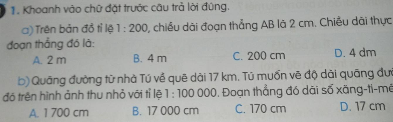 Khoanh vào chữ đặt trước câu trả lời đúng.
a) Trên bản đồ tỉ lệ 1:200 0, chiều dài đoạn thẳng AB là 2 cm. Chiều dài thực
đoạn thẳng đó là:
A. 2 m B. 4 m C. 200 cm D. 4 dm
b) Quāng đường từ nhà Tú về quê dài 17 km. Tú muốn vẽ độ dài quãng đướ
đó trện hình ảnh thu nhỏ với tỉ lệ 1:1000 000. Đoạn thẳng đó dài số xăng-ti-mé
A. 1 700 cm B. 17 000 cm
C. 170 cm D. 17 cm