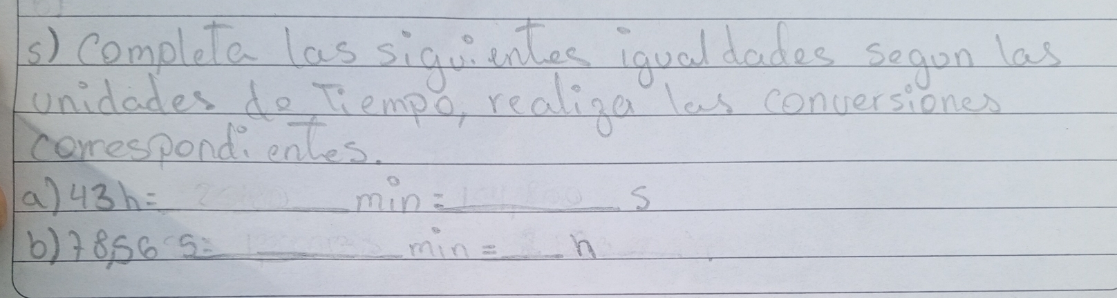 completa las siguiantes iqual dades sogon las 
unidades do Tiempo, realiga las conversiones 
correspondi enles. 
a) 43h= _  min _ S
b) 78,565= _  min= _  h