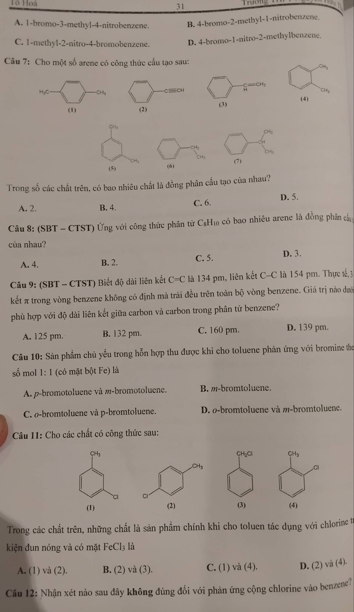 Tổ Hoá 31
Trương 1

A. 1-bromo-3-methyl-4-nitrobenzene.
B. 4-bromo-2-methyl-1-nitrobenzene.
C. 1-methyl-2-nitro-4-bromobenzene.
D. 4-bromo-1-nitro-2-methylbenzene.
Câu 7: Cho một số arene có công thức cấu tạo sau:
CH_3
H₃C CH₃
  
(4)
(1)
CH_3
CH_3
Hz
CH₃
(5) (6) (7)
Trong số các chất trên, có bao nhiêu chất là đồng phân cấu tạo của nhau?
D. 5.
A. 2. B. 4. C. 6.
Câu 8: (SBT - CTST) Ứng với công thức phân tử C₈H₁₀ có bao nhiêu arene là đồng phân cầug
của nhau?
A. 4. B. 2. C. 5.
D. 3.
Câu 9: (SBT - CTST) Biết độ dài liên kết C=C là 134 pm, liên kết C-C là 154 pm. Thực tế, 3
kết π trong vòng benzene không có định mà trải đều trên toàn bộ vòng benzene. Giá trị nào dưới
phù hợp với độ dài liên kết giữa carbon và carbon trong phân tử benzene?
A. 125 pm. B. 132 pm.
C. 160 pm. D. 139 pm.
Câu 10: Sản phầm chủ yếu trong hỗn hợp thu được khi cho toluene phản ứng với bromine the
số mol 1:1 (có mặt bột Fe) là
A. p-bromotoluene và m-bromotoluene. B. m-bromtoluene.
C. ø-bromtoluene và p-bromtoluene. D. o-bromtoluene và m-bromtoluene.
Câu 11: Cho các chất có công thức sau:
H3CH₂Cl CH₃
Cl
CI 
(1) (3) (4)
Trong các chất trên, những chất là sản phẩm chính khi cho toluen tác dụng với chlorine từ
kiện đun nóng và có mặt FeCl_3 là
A. (1) va(2). B. (2) va(3). C. (1) và (4).
D. (2) và (4).
Câu 12: Nhận xét nào sau đây không đúng đối với phản ứng cộng chlorine vào benzene?