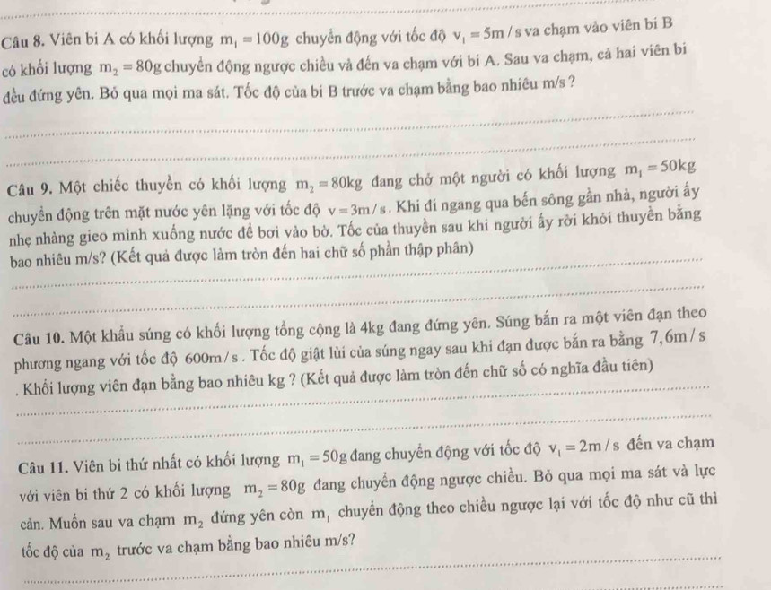 Viên bi A có khối lượng m_1=100g chuyển động với tốc độ v_1=5m / s va chạm vào viên bí B
có khối lượng m_2=80g chuyển động ngược chiều và đến va chạm với bi A. Sau va chạm, cả hai viên bi
_
đều đứng yên. Bỏ qua mọi ma sát. Tốc độ của bi B trước va chạm bằng bao nhiêu m/s ?
_
_
_
Câu 9. Một chiếc thuyền có khối lượng m_2=80kg đang chở một người có khối lượng m_1=50kg
chuyển động trên mặt nước yên lặng với tốc độ v=3m/s. Khi đi ngang qua bến sông gần nhà, người ấy
nhẹ nhàng gieo mình xuống nước đề bơi vào bờ. Tốc của thuyền sau khi người ấy rời khỏi thuyền bằng
_
_
_
bao nhiêu m/s? (Kết quả được làm tròn đến hai chữ số phần thập phân)
_
_
Câu 10. Một khẩu súng có khối lượng tổng cộng là 4kg đang đứng yên. Súng bắn ra một viên đạn theo
phương ngang với tốc độ 600m/s . Tốc độ giật lùi của súng ngay sau khi đạn được bắn ra bằng 7,6m / s
_
. Khối lượng viên đạn bằng bao nhiêu kg ? (Kết quả được làm tròn đến chữ số có nghĩa đầu tiên)
_
_
_
_
Câu 11. Viên bi thứ nhất có khối lượng m_1=50g đang chuyển động với tốc độ v_1=2m/s đến va chạm
với viên bi thứ 2 có khối lượng m_2=80g đang chuyển động ngược chiều. Bỏ qua mọi ma sát và lực
cản. Muốn sau va chạm m_2 đứng yên còn m_1 chuyển động theo chiều ngược lại với tốc độ như cũ thì
_
tốc độ của m_2 trước va chạm bằng bao nhiêu m/s?
_