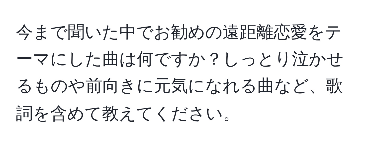 今まで聞いた中でお勧めの遠距離恋愛をテーマにした曲は何ですか？しっとり泣かせるものや前向きに元気になれる曲など、歌詞を含めて教えてください。