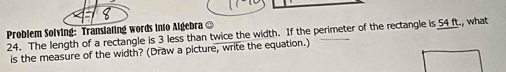 Problem Solving: Translating words into Algebra ] 
24. The length of a rectangle is 3 less than twice the width. If the perimeter of the rectangle is 54 ft., what 
is the measure of the width? (Draw a picture, write the equation.)