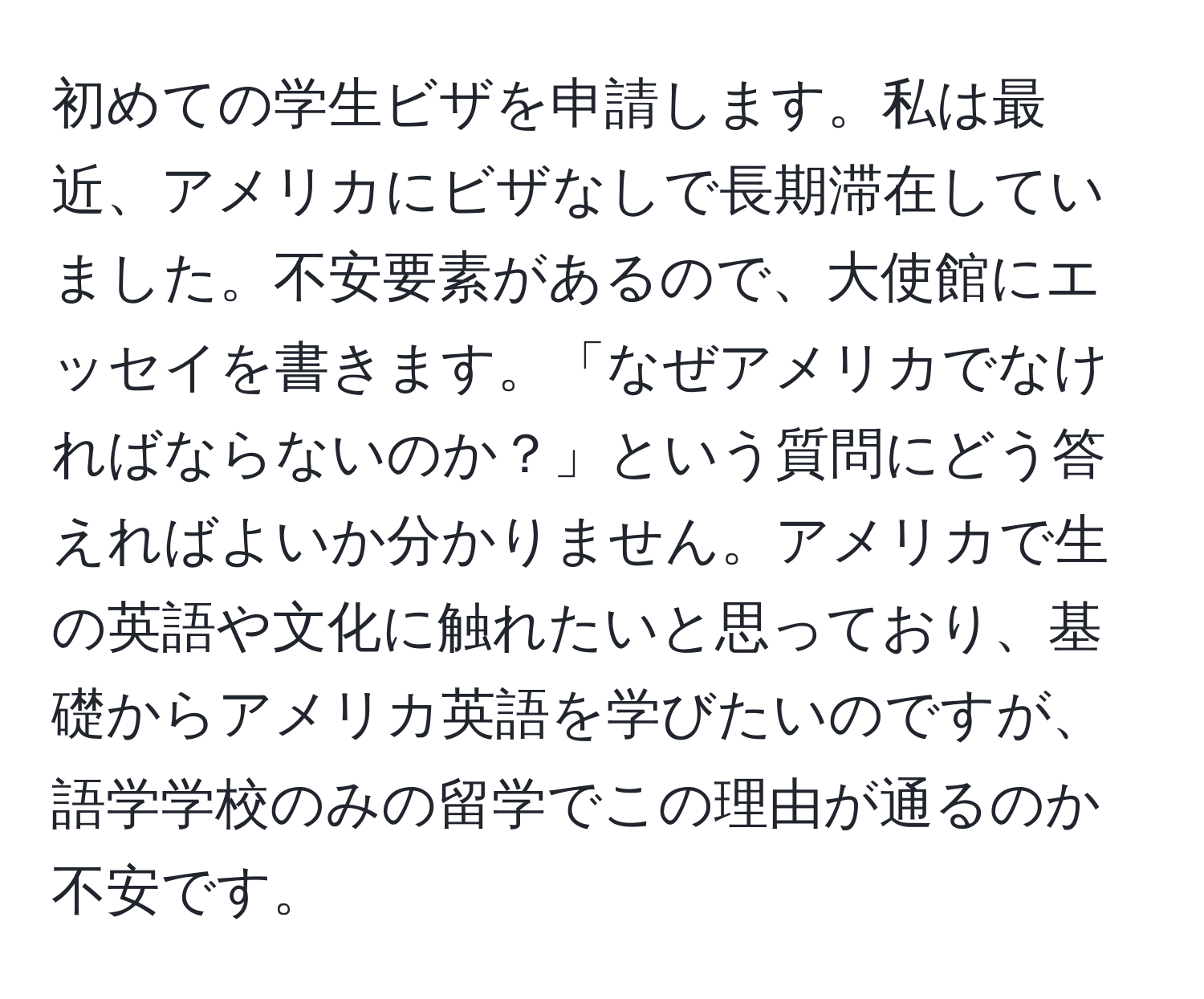 初めての学生ビザを申請します。私は最近、アメリカにビザなしで長期滞在していました。不安要素があるので、大使館にエッセイを書きます。「なぜアメリカでなければならないのか？」という質問にどう答えればよいか分かりません。アメリカで生の英語や文化に触れたいと思っており、基礎からアメリカ英語を学びたいのですが、語学学校のみの留学でこの理由が通るのか不安です。