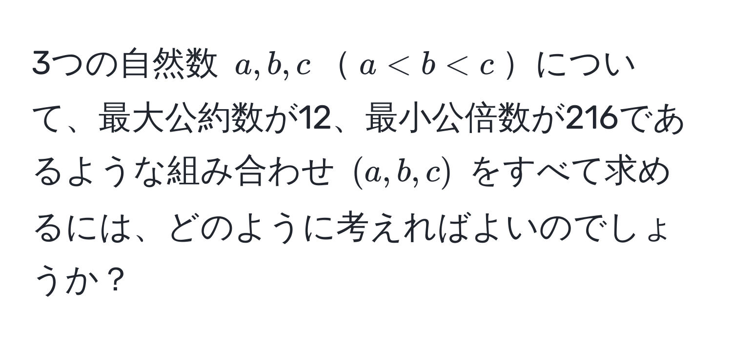 3つの自然数 (a, b, c)(a < b < c)について、最大公約数が12、最小公倍数が216であるような組み合わせ ((a, b, c)) をすべて求めるには、どのように考えればよいのでしょうか？