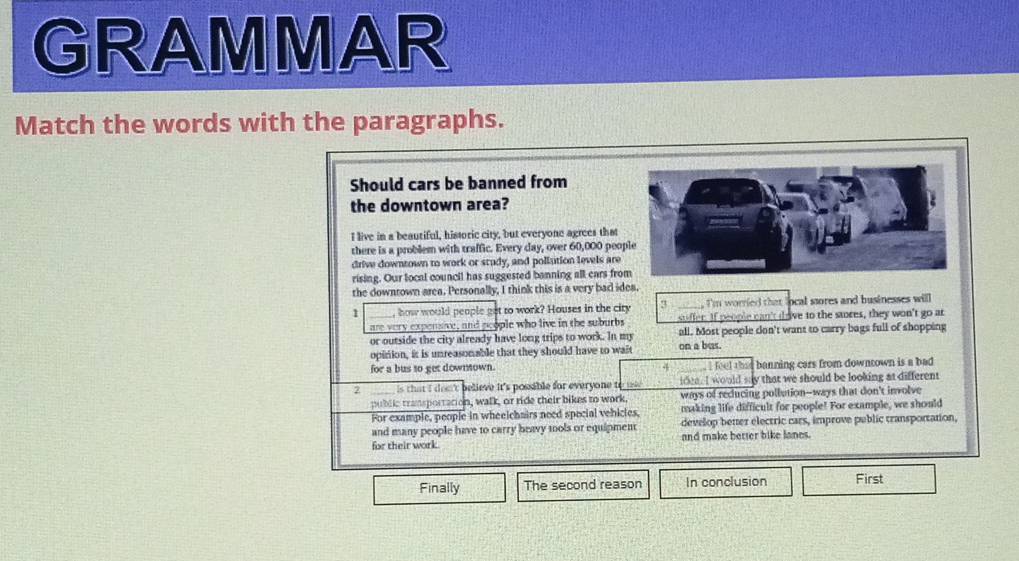 GRAMMAR 
Match the words with the paragraphs. 
Should cars be banned from 
the downtown area? 
I live in a beautiful, hissoric city, but everyone agrees that 
there is a problem with traffic. Every day, over 60,000 peo 
drive downtown to work or study, and pollution levels are 
rising. Our local council has suggested banning all cars fro 
the downrown area. Personally, I think this is a very bad idea. 
1 how would people get to work? Houses in the city 3 ____, I'm worried that local ssores and businesses will 
suffer. If people can't dave to the stores, they won't go ar 
are very expensive, and people who live in the suburbs all. Most people don't want to carry bags full of shopping 
or outside the city already have long trips to work. In my 
opinion, it is unreasonable that they should have to wait on a bus. 
for a bus to get downnown. feel that banning cars from downtown is a bad 
4 
is that i dos't believe it's possable for everyone t idea. I would say that we should be looking at different 
public transportation, walk, or ride their bikes to work. ways of reducing pollution--ways that don't involve 
For example, people in wheelchairs need special vehictes. making life difficult for people! For example, we should 
and many people have to carry beavy tools or equipment develop beter électric cars, improve public transportation, 
for their work. and make better bike lanes. 
Finally The second reason In conclusion First