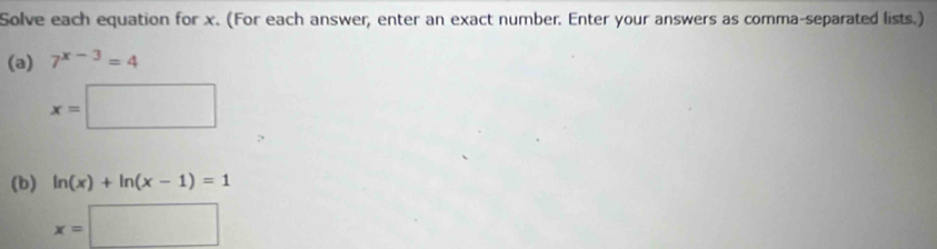 Solve each equation for x. (For each answer, enter an exact number. Enter your answers as comma-separated lists.) 
(a) 7^(x-3)=4
x=□
(b) ln (x)+ln (x-1)=1
x=□