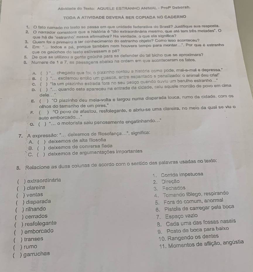 Alividade do Texto: AQUELE ESTRANHO ANIMAL - Prof Deborah.
TODA A ATIVIDADE DEVERÁ SER COPIADA NO CADERNO
1. O fato narrado no texto se passa em que unidade federativa do Brasil? Justifique sua resposta.
2. O narrador considera que a história é "tão extraordinária mesmo, que até tem três metades". O
que há de "estranho' nessa afirmativa? Na verdade, o que ela significa?
3. Quem foi o primeiro a ter conhecimento do estranho objeto? Como isso aconteceu?
4. Em: "... todos a pé, porque também nem houvera tempo para montar...". Por que é estranho
que os gaúchos do texto estivessem a pé?
5. De que se utilizou a gente gaûcha para se defender do tal bicho que se aproximara?
6. Numere de 1 a 7, as passagens abaixo na ordem em que aconteceram os fatos.
A. ( ) ".. chegado que foi, o plazinho contou a história como pode, mal-e-mal e depressa."
B.( ) “... exclamou então um guasca, entre espantado e penalizado: o animal deu cria!"
c. ( ) “la um piazinho estrada fora no seu petiço quando ouviu um barulho estranho...”
D. ( ) "... quando este apareceu na entrada da cidade, caiu aquele montão de povo em cima
dele...
E. ( ) “O piazinho deu meia-volta e largou numa disparada louca, rumo da cidade. com os
olhos do tamanho de um pires."
F.  ) “O povo de afastou, resfolegante, e abriu-se uma clareira, no meio da qual se viu o
auto emborcado..."
G. ( ) “… o motorista saiu penosamente engatinhando…
7. A expressão: "... deixemos de filosofança...", significa:
A. ( ) deixemos de alta filosofia
B. ( ) deixemos de conversa fiada
C. ( ) deixemos de argumentações importantes
8. Relacione as duas colunas de acordo com o sentido das palavras usadas no texto:
 ) extraordinária 1. Corrida impetuosa
2. Direção
 ) clareira
 ) ventas 3. Fechados
 ) disparada 4. Tomando fôlego, respirando
) rilhando 5. Fora do comum, anormal
 ) cerrados 6. Pistola de carregar pela boca
 ) resfolegante 7. Espaço vazio
 ) emborcado 8. Cada uma das fossas nasais
 ) transes 9. Posto de boca para baixo
10. Rangendo os dentes
) rumo
) garruchas  11. Momentos de aflição, angústia