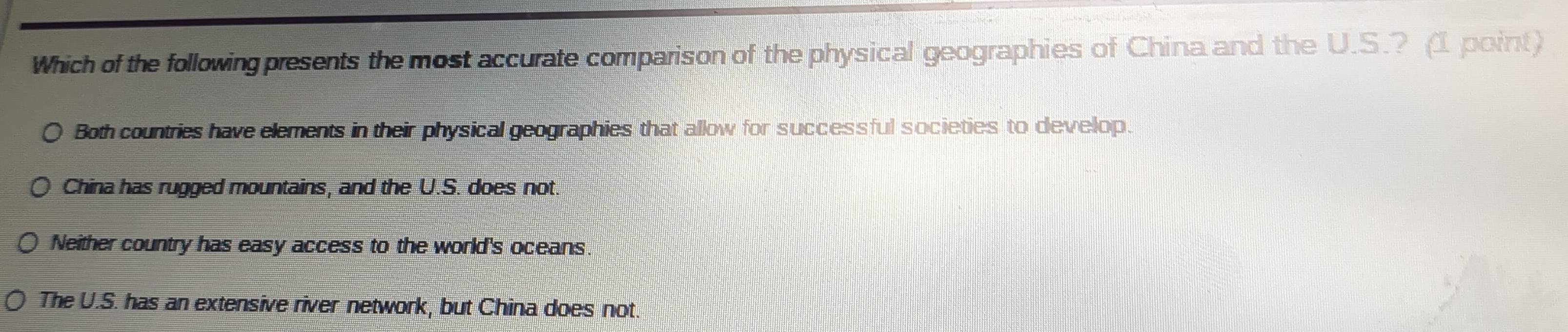 Which of the following presents the most accurate comparison of the physical geographies of China and the U.S.? (1 point)
Both countries have elements in their physical geographies that allow for successful societies to develop.
China has rugged mountains, and the U.S. does not.
Neither country has easy access to the world's oceans.
The U.S. has an extensive river network, but China does not.