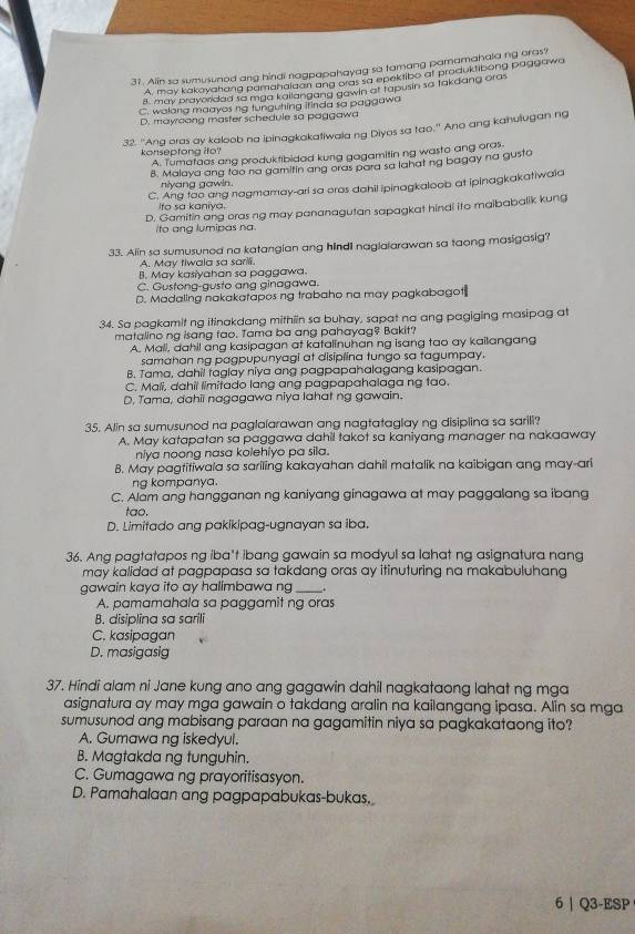 Alin sa sumusuned ang hindi nagpapahayag so tamang pamamahala ng aras?
A, may kakayahang pamahaiaan ang oras sa epektibo at produktibong paggawa
8. may prayoridad so mga kallangang gawin at tapusin sa takdang oras
C. walong maayos ng tunguhing irinda sa paggawa
D. mayoang master schedule sa paggawa
32. ''Ang oras ay kaloob na ipinagkakatiwala ng Diyos sa tao.' Ano ang kahulugan ng
konseptong ito?
A. Tumataas ang produktibidad kung gagamitin ng wasto ang oras-
B. Malaya ang too na gamitin ang oras para sa lahat ng bagay na gusta
niyang gawin.
C. Ang too ang nagmamay-ari sa oras dahil ipinagkaloob at ipinagkakatiwala
Ita sa kaniya.
D. Gamitin ang oras ng may pananagutan sapagkat hindi ito maibabalik kung
Ito ang lumipas na.
33. Alin sa sumusuned na katangian ang hindi naglalarawan sa taong masigasig?
A. May tiwala sa sarili.
B. May kasiyahan sa paggawa.
C. Gustong-gusto ang ginagawa.
D. Madaling nakakatapos ng trabaho na may pagkabagot
34. Sa pagkamit ng itinakdang mithiin sa buhay, sapat na ang pagiging masipag at
matalino ng isang fao. Tama ba ang pahayag? Bakit?
A. Mali, dahil ang kasipagan at katalinuhan ng isang tao ay kailangang
samahan ng pagpupunyagi at disiplina tungo sa tagumpay.
B. Tama, dahil taglay niya ang pagpapahalagang kasipagan.
C. Mali, dahil limitado lang ang pagpapahalaga ng tao.
D. Tama, dahii nagagawa niya lahat ng gawain.
35. Alin sa sumusunod na paglalarawan ang nagtataglay ng disiplina sa sarili?
A. May katapatan sa paggawa dahil takot sa kaniyang manager na nakaaway
niya noong nasa kolehiyo pa sila.
B. May pagtitiwala sa sariling kakayahan dahil matalik na kaibigan ang may-ari
ng kompanya.
C. Alam ang hangganan ng kaniyang ginagawa at may paggalang sa ibang
tao.
D. Limitado ang pakikipag-ugnayan sa iba.
36. Ang pagtatapos ng iba't ibang gawain sa modyul sa lahat ng asignatura nang
may kalidad at pagpapasa sa takdang oras ay itinuturing na makabuluhang
gawain kaya ifo ay halimbawa ng_
A. pamamahala sa paggamit ng oras
B. disiplina sa sarili
C. kasipagan
D. masigasig
37. Hindi alam ni Jane kung ano ang gagawin dahil nagkataong lahat ng mga
asignatura ay may mga gawain o takdang aralin na kailangang ipasa. Alin sa mga
sumusunod ang mabisang paraan na gagamitin niya sa pagkakataong ito?
A. Gumawa ng iskedyul.
B. Magtakda ng tunguhin.
C. Gumagawa ng prayoritisasyon.
D. Pamahalaan ang pagpapabukas-bukas.
6 | Q3-ESP