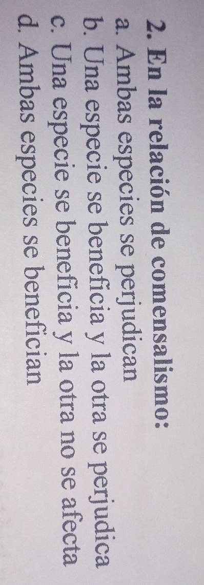 En la relación de comensalismo:
a. Ambas especies se perjudican
b. Una especie se beneficia y la otra se perjudica
c. Una especie se beneficia y la otra no se afecta
d. Ambas especies se benefician