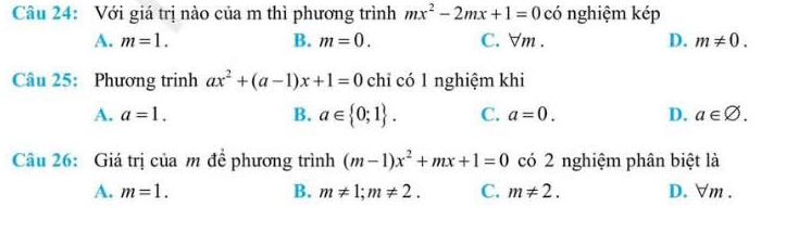 Với giá trị nào của m thì phương trình mx^2-2mx+1=0 có nghiệm kép
A. m=1. B. m=0. C. ∀m. D. m!= 0. 
Câu 25: Phương trinh ax^2+(a-1)x+1=0 chỉ có 1 nghiệm khi
A. a=1. B. a∈  0;1. C. a=0. D. a∈ varnothing. 
Câu 26: Giá trị của m để phương trình (m-1)x^2+mx+1=0 có 2 nghiệm phân biệt là
A. m=1. B. m!= 1; m!= 2. C. m!= 2. D. ∀m .