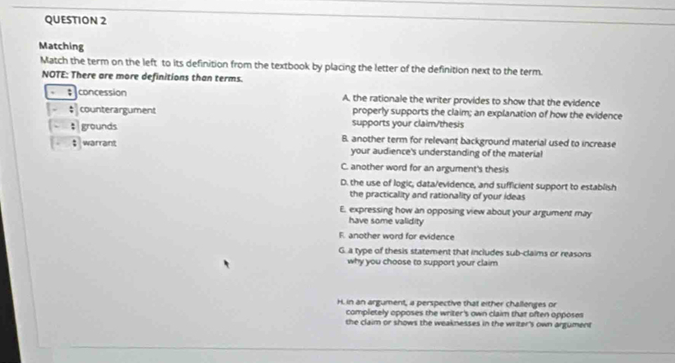 Matching
Match the term on the left to its definition from the textbook by placing the letter of the definition next to the term.
NOTE: There are more definitions than terms.
; concession A, the rationale the writer provides to show that the evidence
counterargument properly supports the claim; an explanation of how the evidence
grounds
supports your claim/thesis
B. another term for relevant background material used to increase
warrant your audience's understanding of the material
C. another word for an argument's thesis
D. the use of logic, data/evidence, and sufficient support to establish
the practicality and rationality of your ideas
E. expressing how an opposing view about your argument may
have some validity
F. another word for evidence
G. a type of thesis statement that includes sub-claims or reasons
why you choose to support your claim
H. in an argument, a perspective that either challenges or
completely opposes the writer's own claim that often opposes
the claim or shows the weaknesses in the writer's own argument