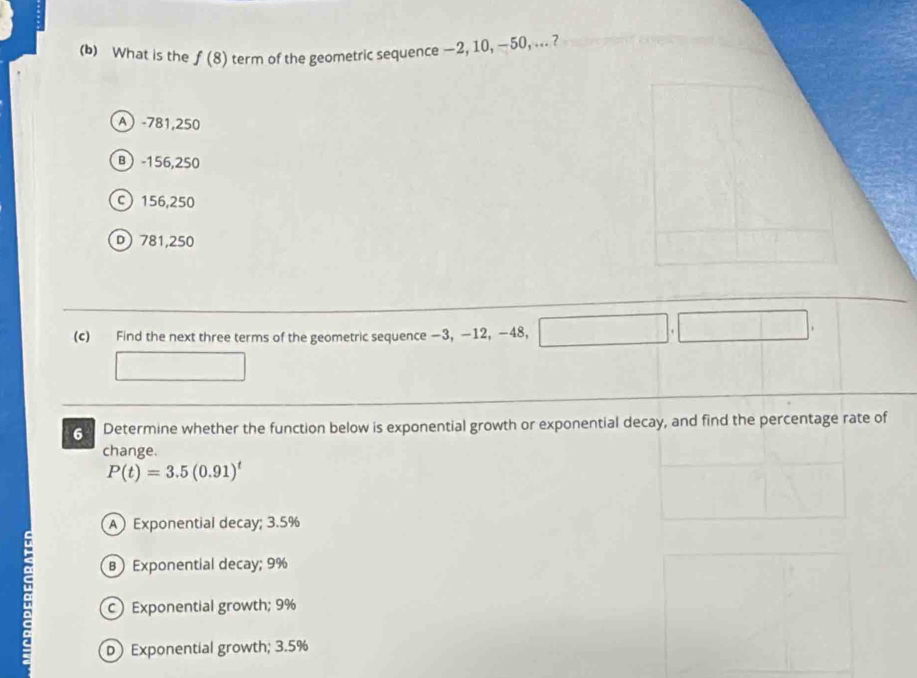 What is the f(8) term of the geometric sequence —2, 10, —50, ... ?
A -781,250
B -156,250
C 156,250
D781, 250
(c) Find the next three terms of the geometric sequence −3, —12, −48,
6 Determine whether the function below is exponential growth or exponential decay, and find the percentage rate of
change.
P(t)=3.5(0.91)^t
A Exponential decay; 3.5%
B Exponential decay; 9%
a c) Exponential growth; 9%
D) Exponential growth; 3.5%